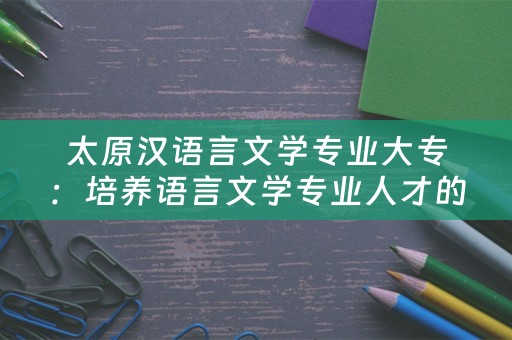 太原汉语言文学专业大专：培养语言文学专业人才的重要平台